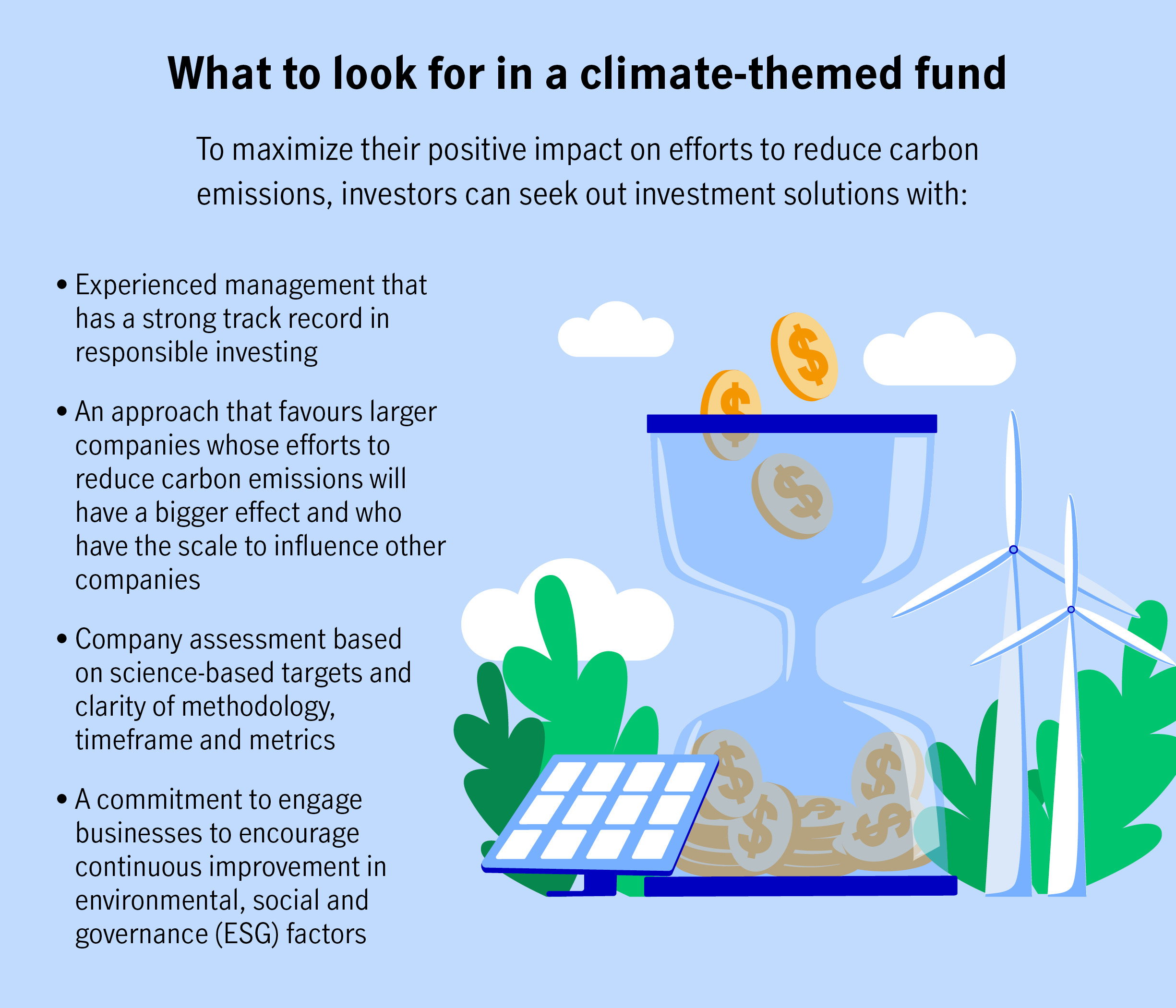 To maximize their positive impact on efforts to reduce carbon emissions, investors can seek out investment solutions with:  Experienced management that has a strong track record in responsible investing. An approach that favours larger companies whose efforts to reduce carbon emissions will have a bigger effect and who have the scale to influence other companies. Company assessment based on science-based targets and clarity of methodology, timeframe and metrics.  A commitment to engage businesses to encourage continuous improvement in environmental, social and governance (ESG) factors.